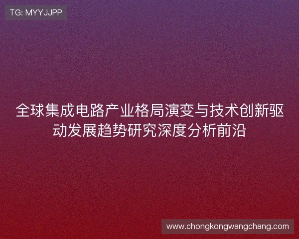 全球集成电路产业格局演变与技术创新驱动发展趋势研究深度分析前沿